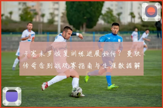 卡塞米罗恢复训练进展如何？曼联传奇告别战观赛指南与生涯数据解析