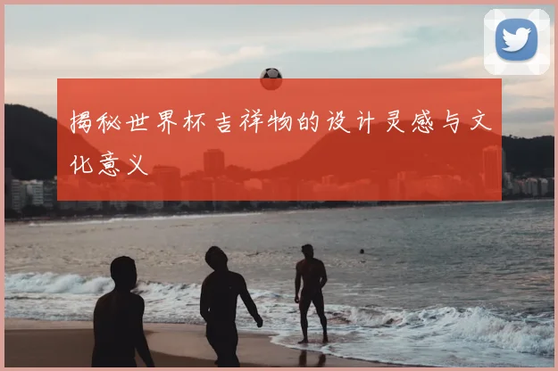 揭秘世界杯吉祥物的设计灵感与文化意义
