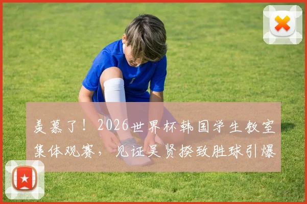 羡慕了！2026世界杯韩国学生教室集体观赛，见证吴贤揆致胜球引爆全场，这种课堂氛围哪里找