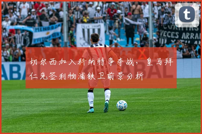 切尔西加入科纳特争夺战，皇马拜仁免签利物浦铁卫前景分析