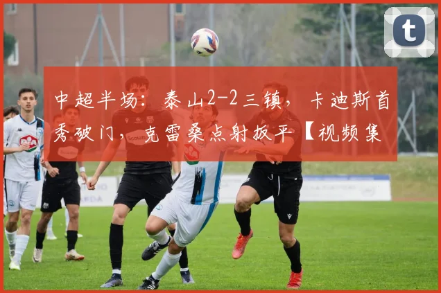 中超半场：泰山2-2三镇，卡迪斯首秀破门，克雷桑点射扳平【视频集锦】