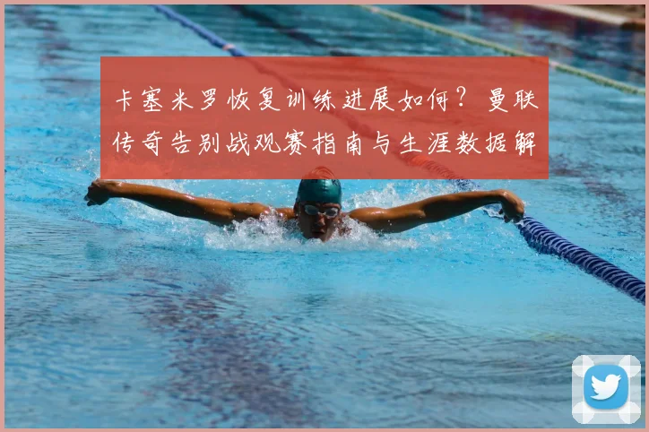 卡塞米罗恢复训练进展如何？曼联传奇告别战观赛指南与生涯数据解析