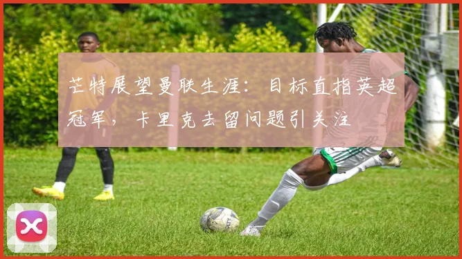 芒特展望曼联生涯：目标直指英超冠军，卡里克去留问题引关注