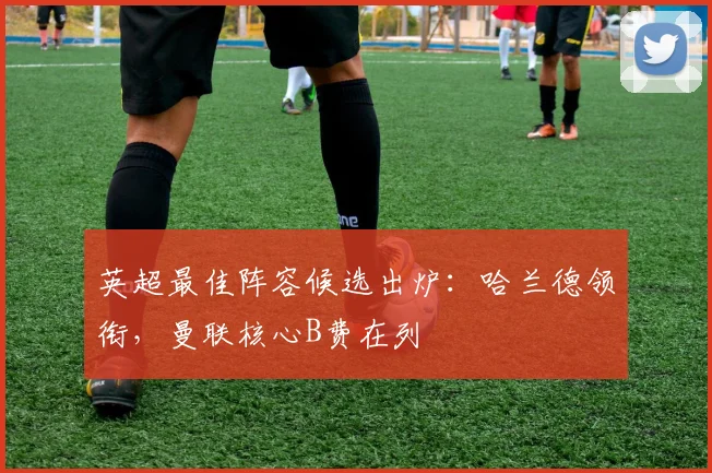 英超最佳阵容候选出炉：哈兰德领衔，曼联核心B费在列