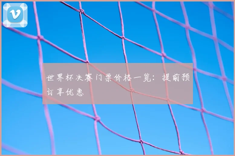世界杯决赛门票价格一览：提前预订享优惠