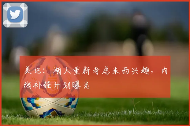 美记：湖人重新考虑米西兴趣，内线补强计划曝光