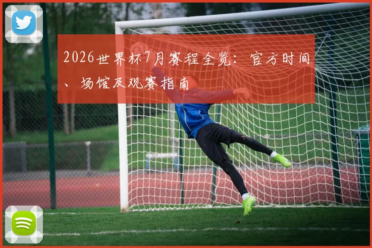 2026世界杯7月赛程全览：官方时间、场馆及观赛指南