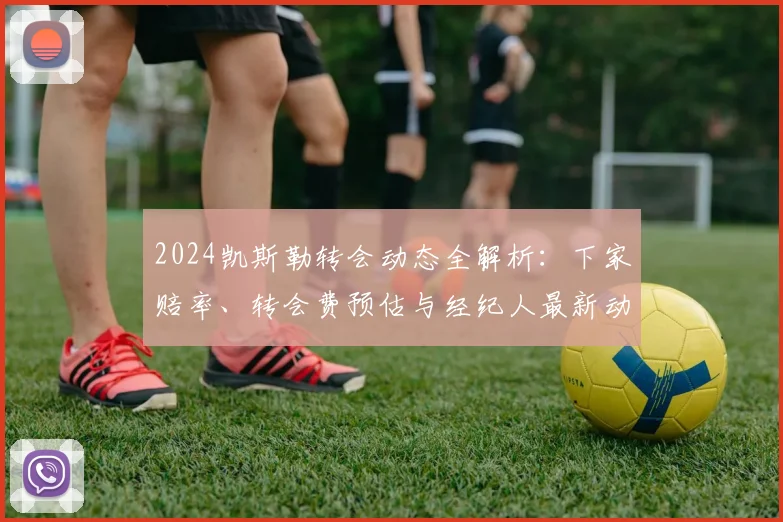 2024凯斯勒转会动态全解析：下家赔率、转会费预估与经纪人最新动向汇总