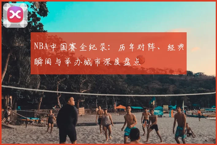 NBA中国赛全纪录：历年对阵、经典瞬间与举办城市深度盘点