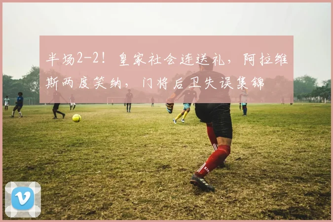 半场2-2！皇家社会连送礼，阿拉维斯两度笑纳，门将后卫失误集锦